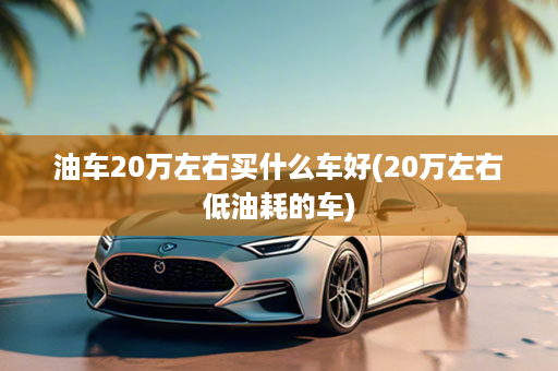 油车20万左右买什么车好(20万左右低油耗的车)