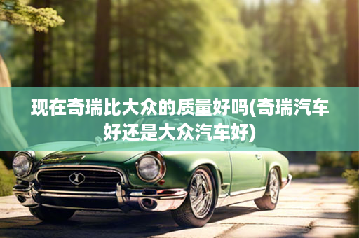 现在奇瑞比大众的质量好吗(奇瑞汽车好还是大众汽车好)