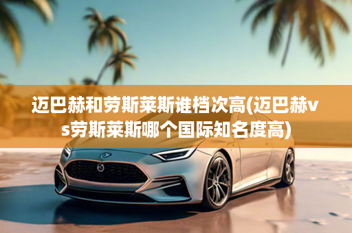 迈巴赫和劳斯莱斯谁档次高(迈巴赫vs劳斯莱斯哪个国际知名度高)