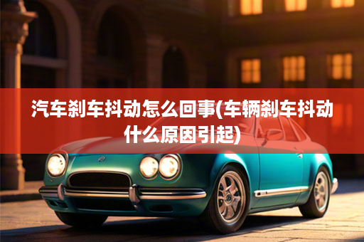 汽车刹车抖动怎么回事(车辆刹车抖动什么原因引起)
