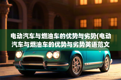 电动汽车与燃油车的优势与劣势(电动汽车与燃油车的优势与劣势英语范文)