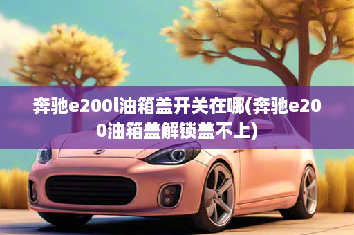 奔驰e200l油箱盖开关在哪(奔驰e200油箱盖解锁盖不上)