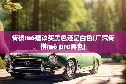 传祺m6建议买黑色还是白色(广汽传祺m6 pro黑色)
