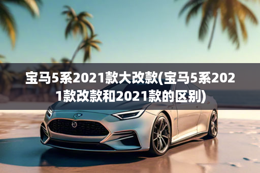 宝马5系2021款大改款(宝马5系2021款改款和2021款的区别)