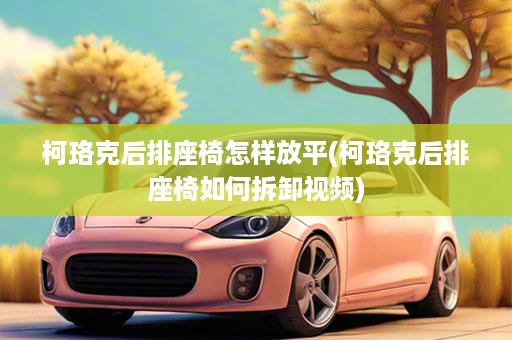 柯珞克后排座椅怎样放平(柯珞克后排座椅如何拆卸视频)