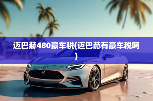 迈巴赫480豪车税(迈巴赫有豪车税吗)