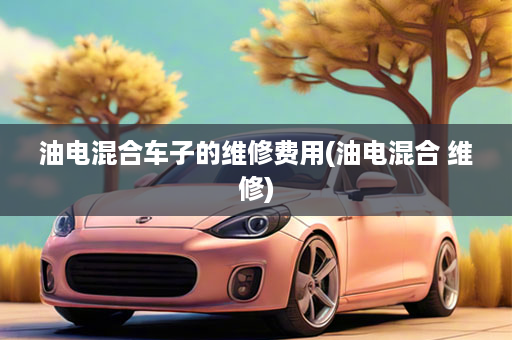 油电混合车子的维修费用(油电混合 维修)