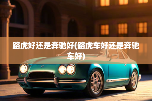 路虎好还是奔驰好(路虎车好还是奔驰车好)