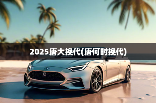 2025唐大换代(唐何时换代)