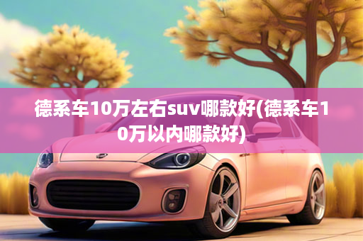 德系车10万左右suv哪款好(德系车10万以内哪款好)