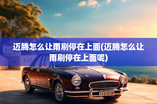 迈腾怎么让雨刷停在上面(迈腾怎么让雨刷停在上面呢)