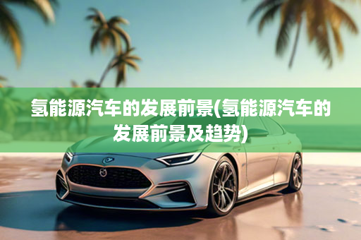 氢能源汽车的发展前景(氢能源汽车的发展前景及趋势)