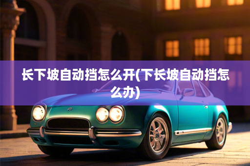 长下坡自动挡怎么开(下长坡自动挡怎么办)