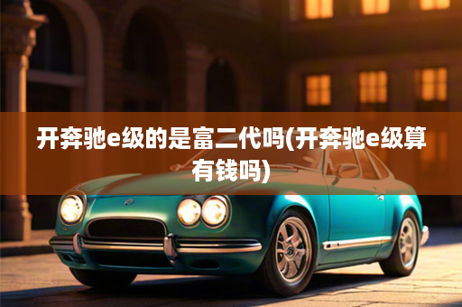开奔驰e级的是富二代吗(开奔驰e级算有钱吗)