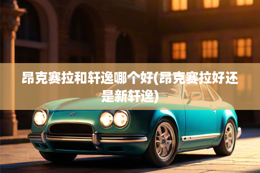 昂克赛拉和轩逸哪个好(昂克赛拉好还是新轩逸)