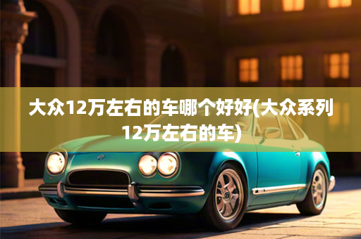 大众12万左右的车哪个好好(大众系列12万左右的车)