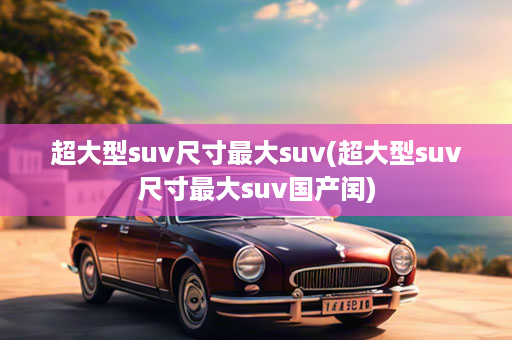超大型suv尺寸最大suv(超大型suv尺寸最大suv国产闰)