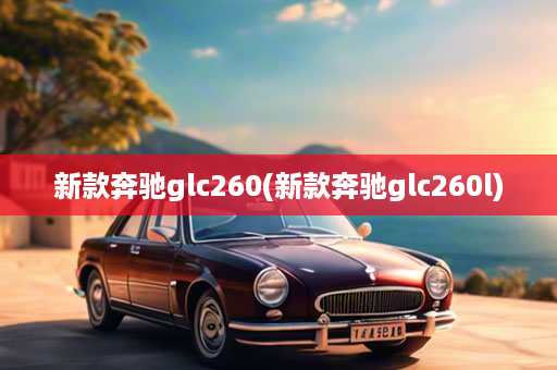 新款奔驰glc260(新款奔驰glc260l)