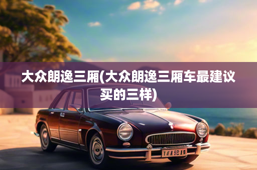 大众朗逸三厢(大众朗逸三厢车最建议买的三样)