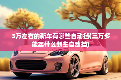 3万左右的新车有哪些自动挡(三万多能买什么新车自动挡)