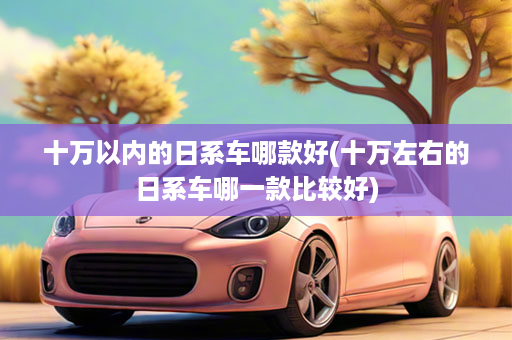 十万以内的日系车哪款好(十万左右的日系车哪一款比较好)