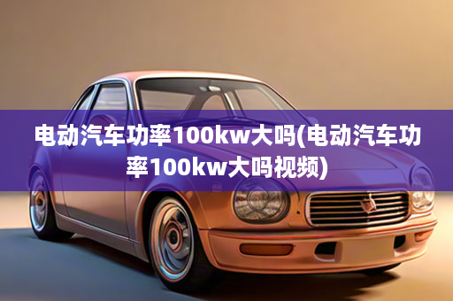 电动汽车功率100kw大吗(电动汽车功率100kw大吗视频)