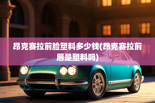昂克赛拉前脸塑料多少钱(昂克赛拉前唇是塑料吗)