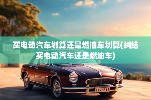 买电动汽车划算还是燃油车划算(纠结买电动汽车还是燃油车)