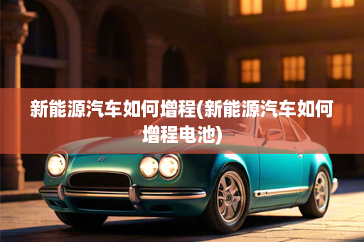 新能源汽车如何增程(新能源汽车如何增程电池)