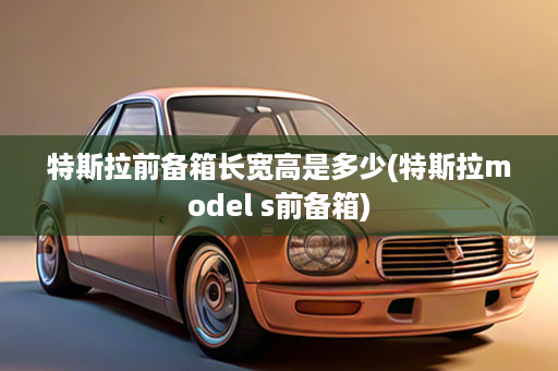 特斯拉前备箱长宽高是多少(特斯拉model s前备箱)