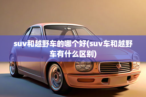 suv和越野车的哪个好(suv车和越野车有什么区别)