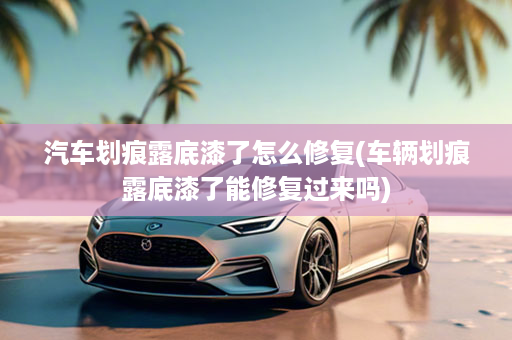 汽车划痕露底漆了怎么修复(车辆划痕露底漆了能修复过来吗)