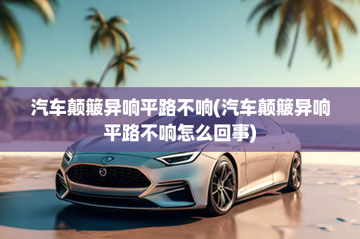 汽车颠簸异响平路不响(汽车颠簸异响平路不响怎么回事)