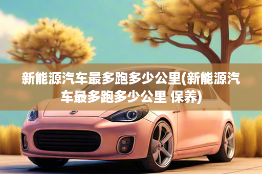 新能源汽车最多跑多少公里(新能源汽车最多跑多少公里 保养)