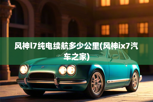 风神l7纯电续航多少公里(风神ix7汽车之家)