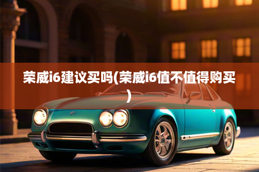 荣威i6建议买吗(荣威i6值不值得购买)