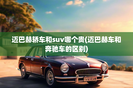 迈巴赫轿车和suv哪个贵(迈巴赫车和奔驰车的区别)