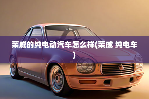 荣威的纯电动汽车怎么样(荣威 纯电车)