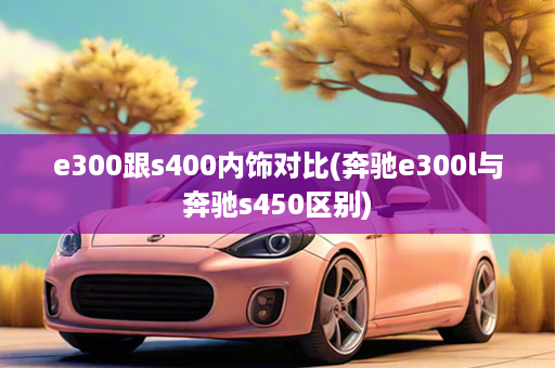 e300跟s400内饰对比(奔驰e300l与奔驰s450区别)