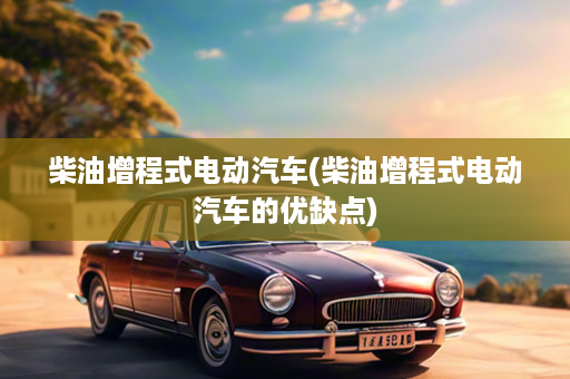 柴油增程式电动汽车(柴油增程式电动汽车的优缺点)