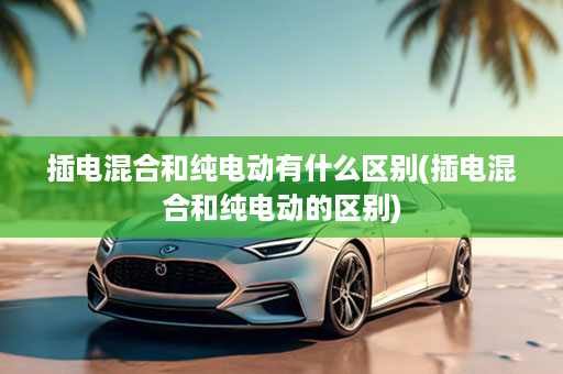 插电混合和纯电动有什么区别(插电混合和纯电动的区别)
