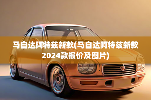 马自达阿特兹新款(马自达阿特兹新款2024款报价及图片)