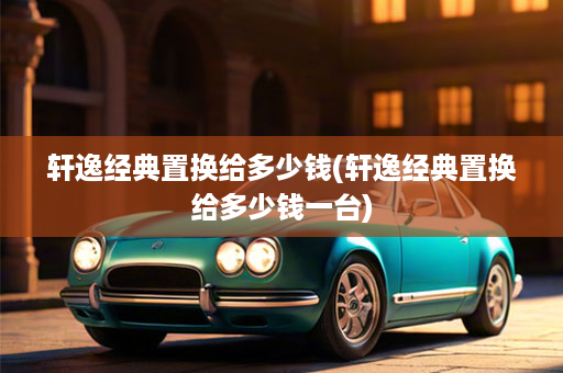 轩逸经典置换给多少钱(轩逸经典置换给多少钱一台)