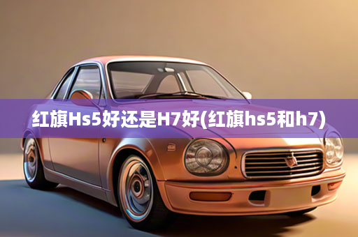 红旗Hs5好还是H7好(红旗hs5和h7)