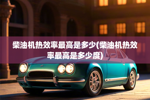 柴油机热效率最高是多少(柴油机热效率最高是多少度)