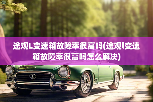途观L变速箱故障率很高吗(途观l变速箱故障率很高吗怎么解决)