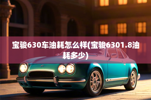 宝骏630车油耗怎么样(宝骏6301.8油耗多少)