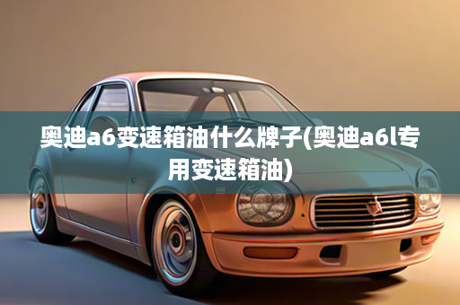 奥迪a6变速箱油什么牌子(奥迪a6l专用变速箱油)