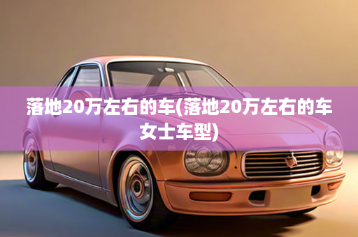 落地20万左右的车(落地20万左右的车女士车型)