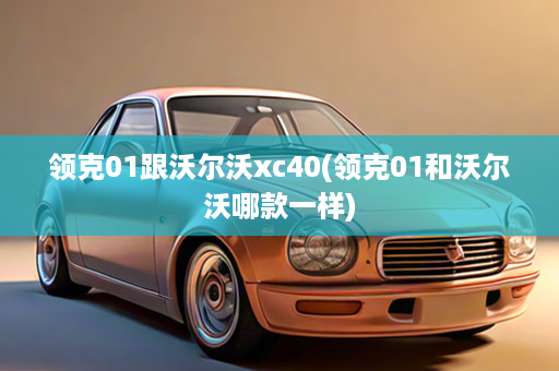 领克01跟沃尔沃xc40(领克01和沃尔沃哪款一样)